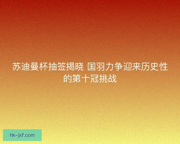 苏迪曼杯抽签揭晓 国羽力争迎来历史性的第十冠挑战