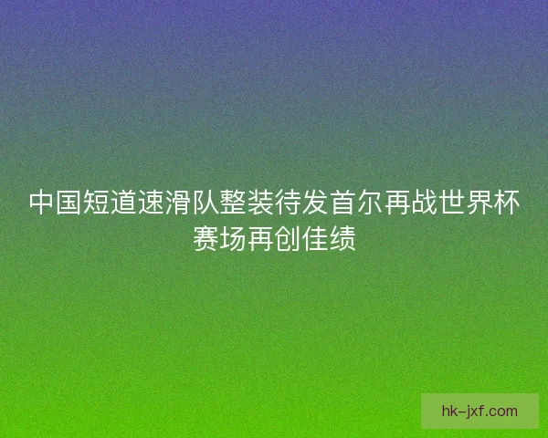 中国短道速滑队整装待发首尔再战世界杯赛场再创佳绩