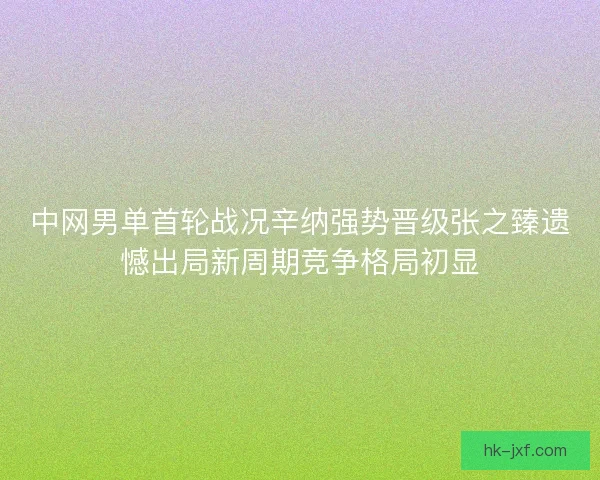 中网男单首轮战况辛纳强势晋级张之臻遗憾出局新周期竞争格局初显 中网男单首轮战况辛纳强势晋级张之臻遗憾出局新周期竞争格局初显