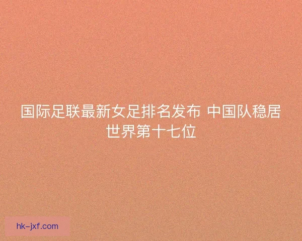 国际足联最新女足排名发布 中国队稳居世界第十七位