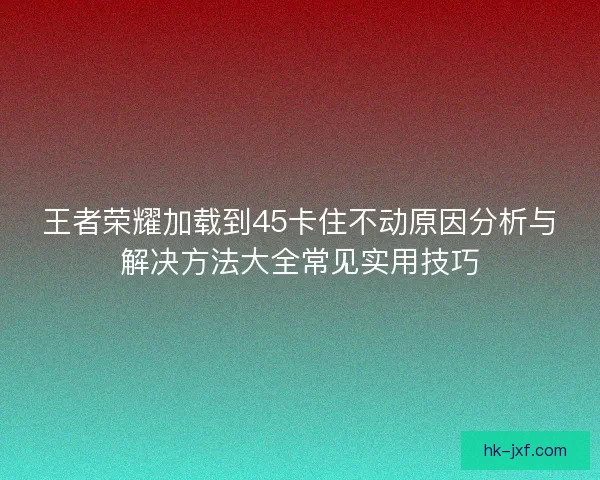 王者荣耀加载到45卡住不动原因分析与解决方法大全常见实用技巧 王者荣耀加载到45卡住不动原因分析与解决方法大全常见实用技巧