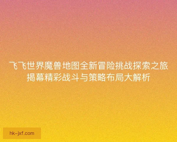 飞飞世界魔兽地图全新冒险挑战探索之旅揭幕精彩战斗与策略布局大解析 飞飞世界魔兽地图全新冒险挑战探索之旅揭幕精彩战斗与策略布局大解析