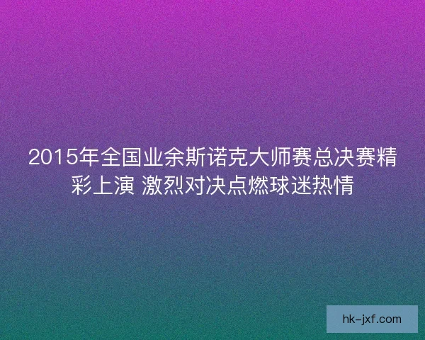2015年全国业余斯诺克大师赛总决赛精彩上演 激烈对决点燃球迷热情