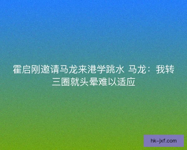 霍启刚邀请马龙来港学跳水 马龙：我转三圈就头晕难以适应