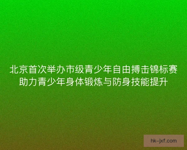 北京首次举办市级青少年自由搏击锦标赛助力青少年身体锻炼与防身技能提升