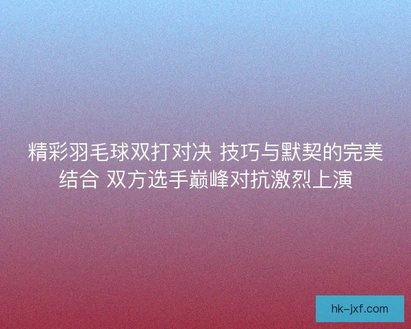 精彩羽毛球双打对决 技巧与默契的完美结合 双方选手巅峰对抗激烈上演